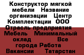 Конструктор мягкой мебели › Название организации ­ Центр Комплектации, ООО › Отрасль предприятия ­ Мебель › Минимальный оклад ­ 60 000 - Все города Работа » Вакансии   . Татарстан респ.